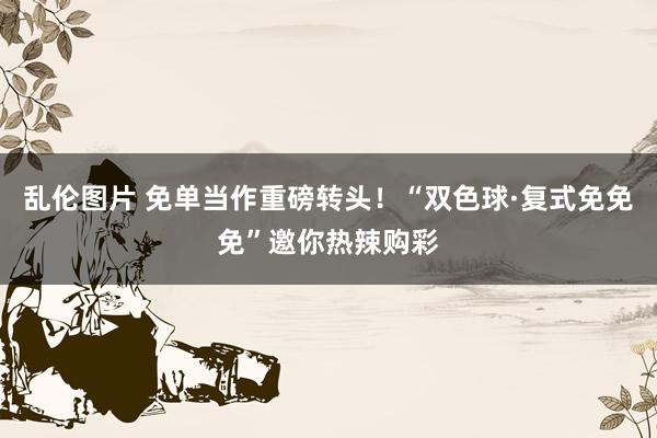 乱伦图片 免单当作重磅转头！“双色球·复式免免免”邀你热辣购彩