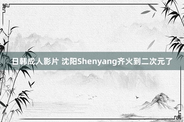 日韩成人影片 沈阳Shenyang齐火到二次元了