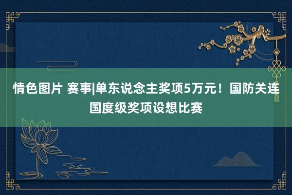 情色图片 赛事|单东说念主奖项5万元！国防关连国度级奖项设想比赛