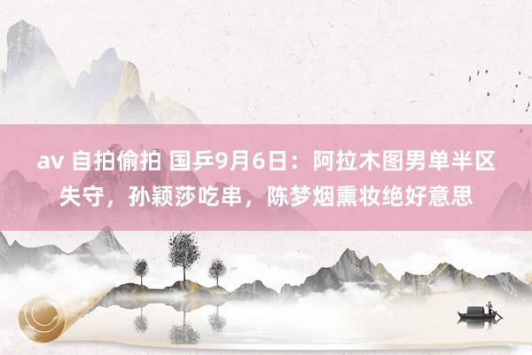 av 自拍偷拍 国乒9月6日：阿拉木图男单半区失守，孙颖莎吃串，陈梦烟熏妆绝好意思