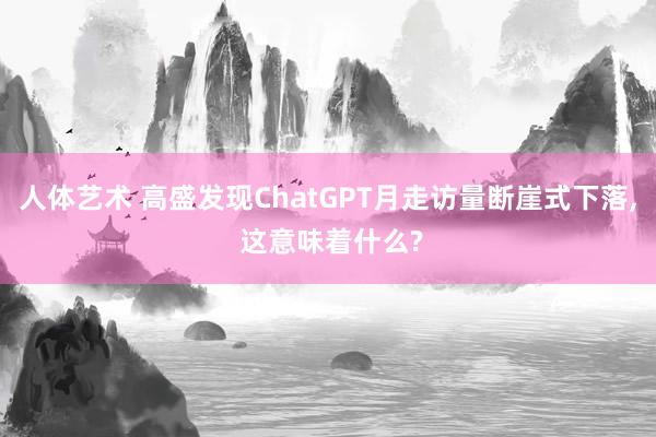 人体艺术 高盛发现ChatGPT月走访量断崖式下落， 这意味着什么?