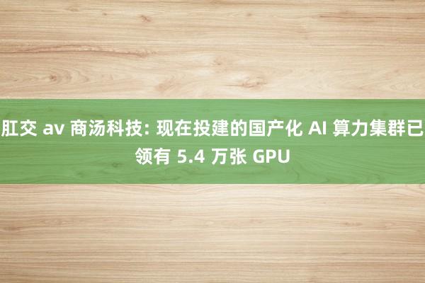 肛交 av 商汤科技: 现在投建的国产化 AI 算力集群已领有 5.4 万张 GPU