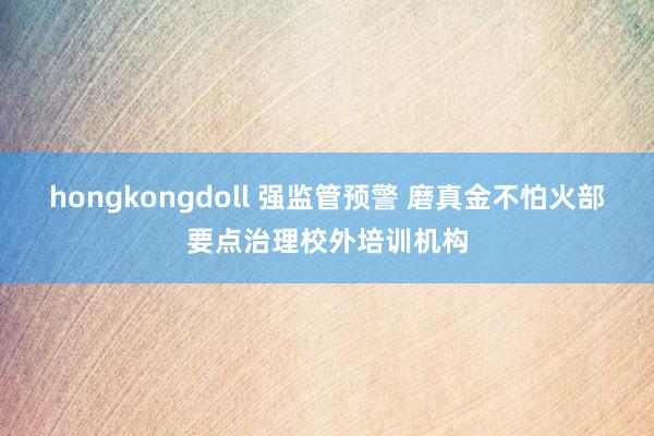 hongkongdoll 强监管预警 磨真金不怕火部要点治理校外培训机构