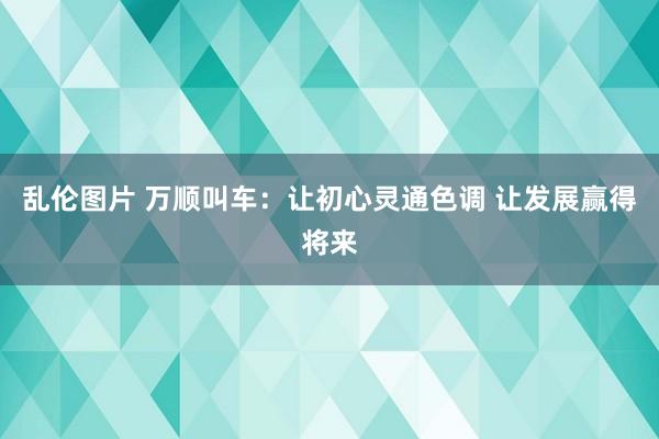 乱伦图片 万顺叫车：让初心灵通色调 让发展赢得将来