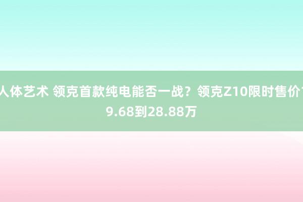 人体艺术 领克首款纯电能否一战？领克Z10限时售价19.68到28.88万