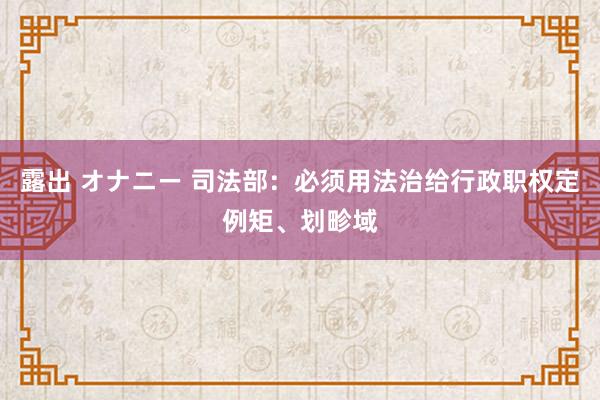 露出 オナニー 司法部：必须用法治给行政职权定例矩、划畛域