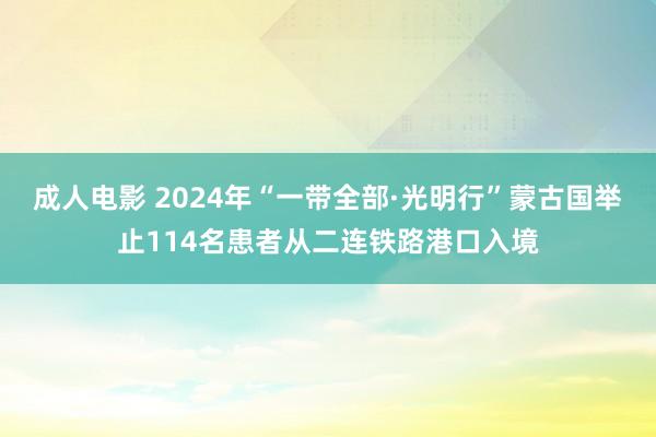 成人电影 2024年“一带全部·光明行”蒙古国举止114名患者从二连铁路港口入境