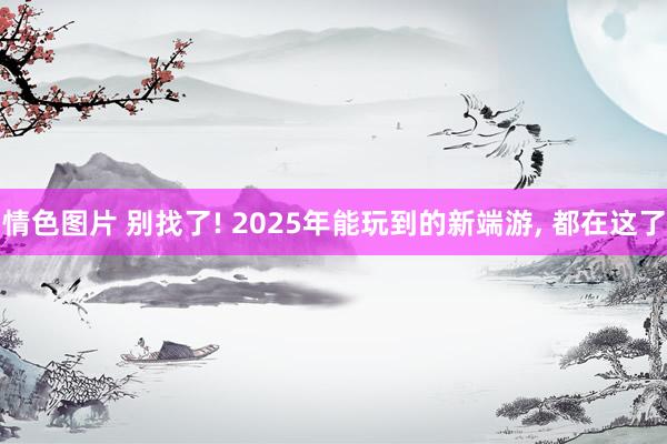 情色图片 别找了! 2025年能玩到的新端游， 都在这了