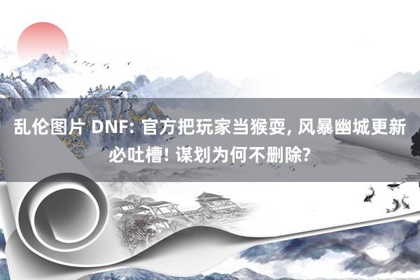 乱伦图片 DNF: 官方把玩家当猴耍， 风暴幽城更新必吐槽! 谋划为何不删除?