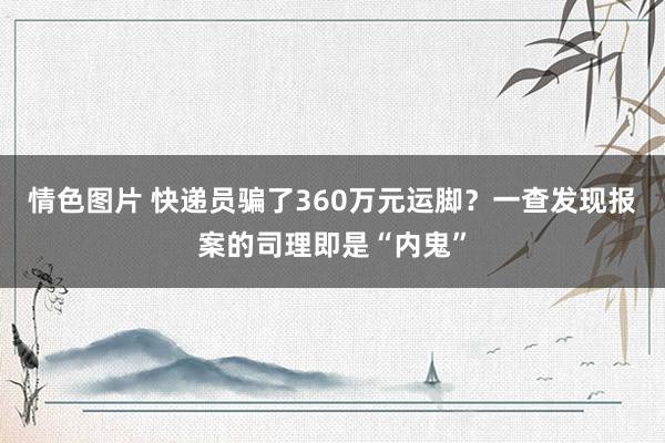 情色图片 快递员骗了360万元运脚？一查发现报案的司理即是“内鬼”