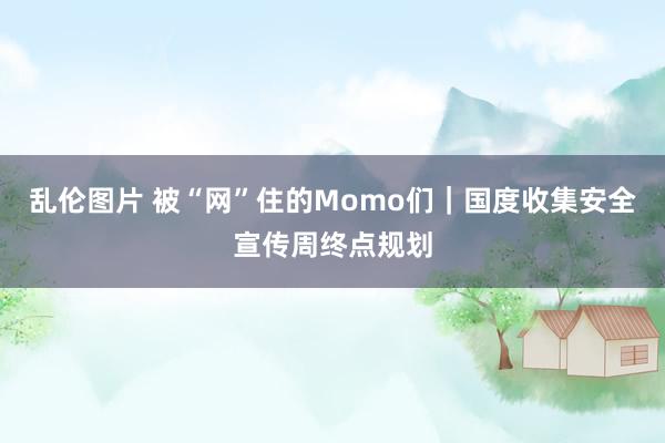 乱伦图片 被“网”住的Momo们｜国度收集安全宣传周终点规划