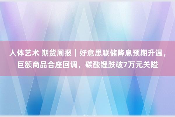 人体艺术 期货周报｜好意思联储降息预期升温，巨额商品合座回调，碳酸锂跌破7万元关隘