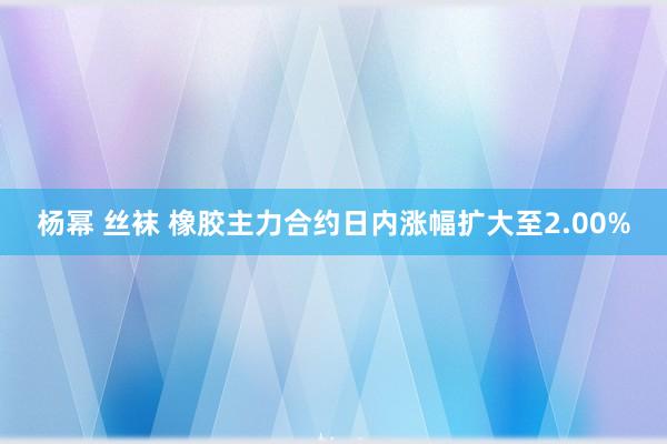 杨幂 丝袜 橡胶主力合约日内涨幅扩大至2.00%