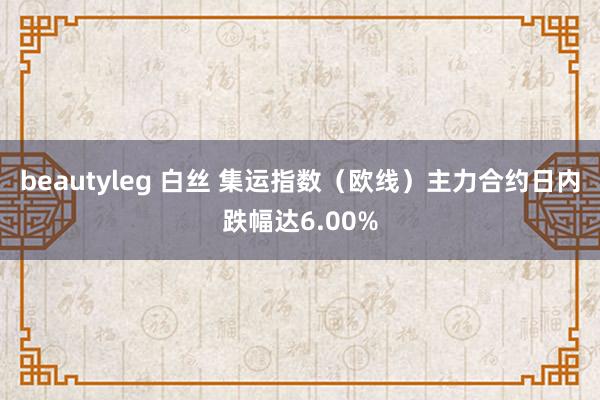 beautyleg 白丝 集运指数（欧线）主力合约日内跌幅达6.00%