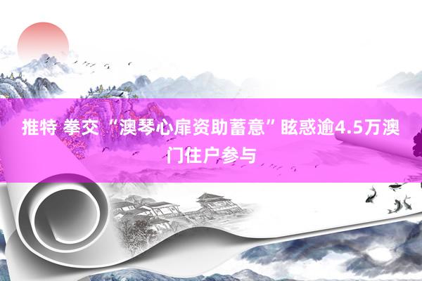 推特 拳交 “澳琴心扉资助蓄意”眩惑逾4.5万澳门住户参与