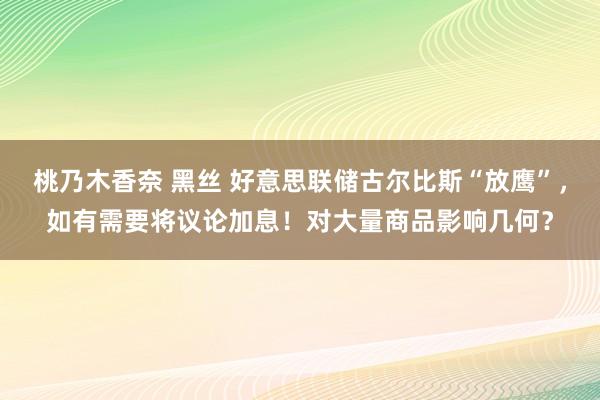 桃乃木香奈 黑丝 好意思联储古尔比斯“放鹰”，如有需要将议论加息！对大量商品影响几何？