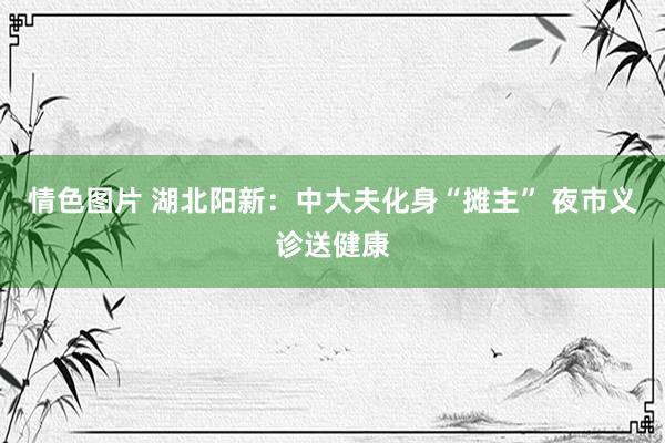 情色图片 湖北阳新：中大夫化身“摊主” 夜市义诊送健康