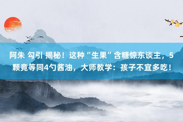 阿朱 勾引 揭秘！这种“生果”含糖惊东谈主，5颗竟等同4勺酱油，大师教学：孩子不宜多吃！