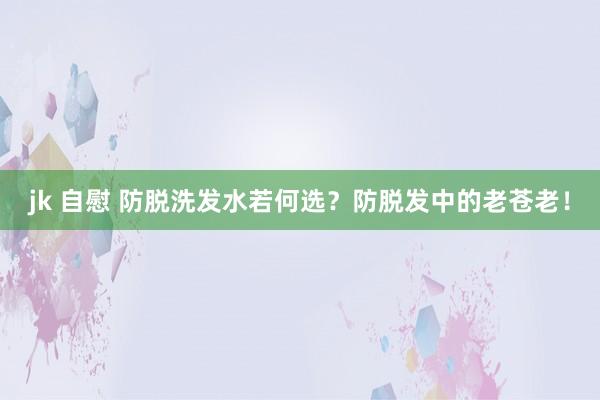 jk 自慰 防脱洗发水若何选？防脱发中的老苍老！