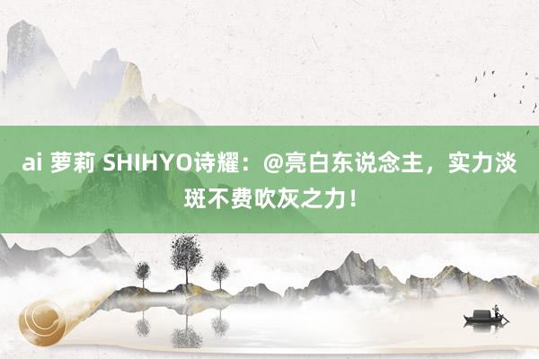 ai 萝莉 SHIHYO诗耀：@亮白东说念主，实力淡斑不费吹灰之力！