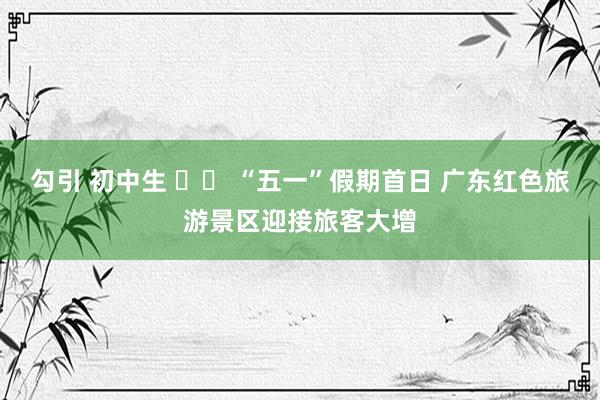 勾引 初中生 		 “五一”假期首日 广东红色旅游景区迎接旅客大增