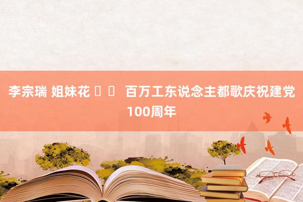 李宗瑞 姐妹花 		 百万工东说念主都歌庆祝建党100周年