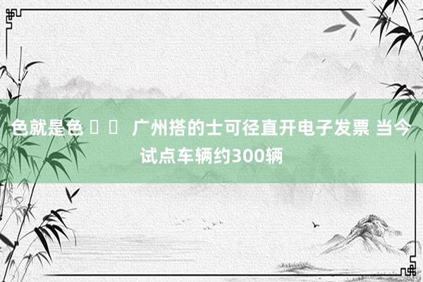 色就是色 		 广州搭的士可径直开电子发票 当今试点车辆约300辆