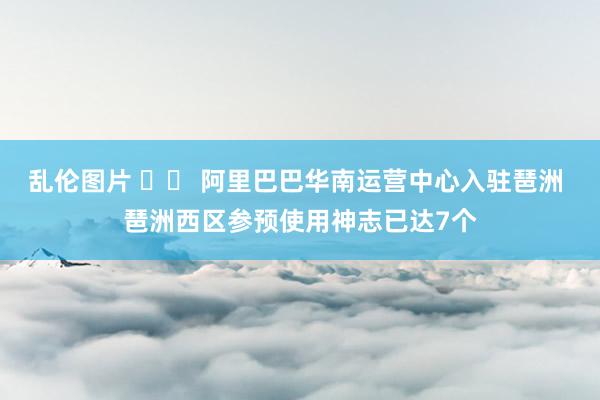 乱伦图片 		 阿里巴巴华南运营中心入驻琶洲 琶洲西区参预使用神志已达7个