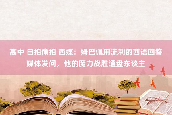 高中 自拍偷拍 西媒：姆巴佩用流利的西语回答媒体发问，他的魔力战胜通盘东谈主