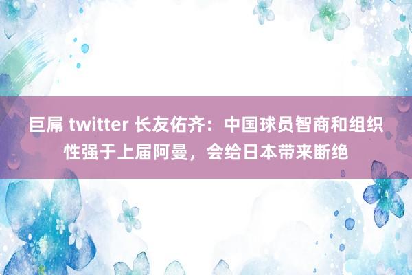 巨屌 twitter 长友佑齐：中国球员智商和组织性强于上届阿曼，会给日本带来断绝