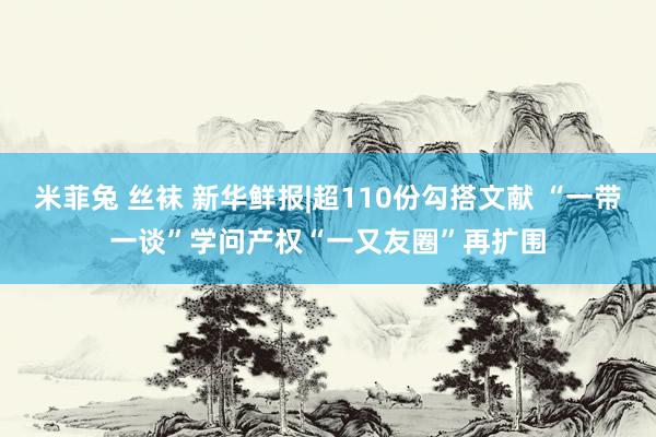 米菲兔 丝袜 新华鲜报|超110份勾搭文献 “一带一谈”学问产权“一又友圈”再扩围