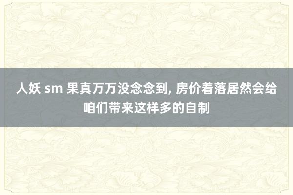 人妖 sm 果真万万没念念到， 房价着落居然会给咱们带来这样多的自制