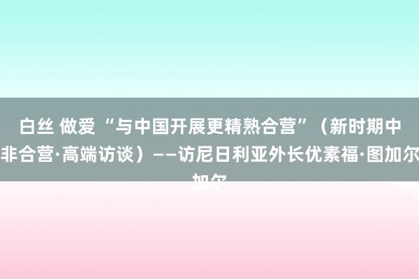 白丝 做爱 “与中国开展更精熟合营”（新时期中非合营·高端访谈）——访尼日利亚外长优素福·图加尔