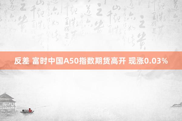 反差 富时中国A50指数期货高开 现涨0.03%