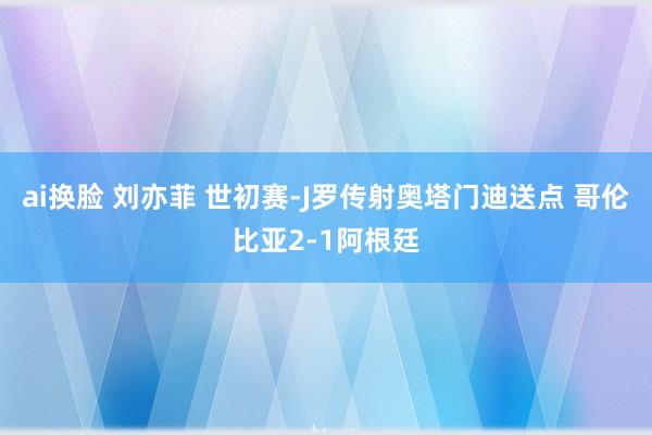 ai换脸 刘亦菲 世初赛-J罗传射奥塔门迪送点 哥伦比亚2-1阿根廷