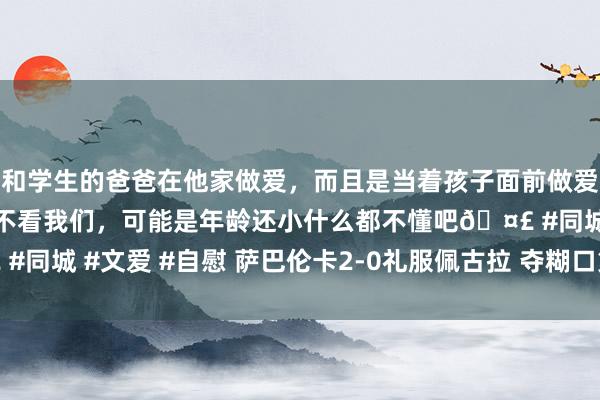 和学生的爸爸在他家做爱，而且是当着孩子面前做爱，太刺激了，孩子完全不看我们，可能是年龄还小什么都不懂吧🤣 #同城 #文爱 #自慰 萨巴伦卡2-0礼服佩古拉 夺糊口第三座大满贯冠军