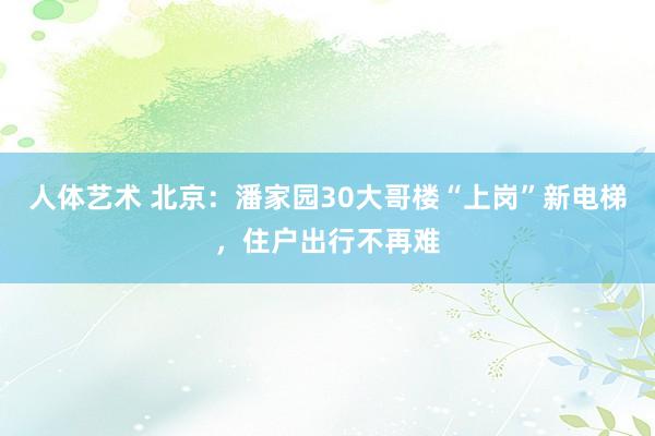 人体艺术 北京：潘家园30大哥楼“上岗”新电梯，住户出行不再难