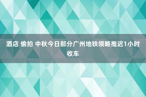 酒店 偷拍 中秋今日部分广州地铁领略推迟1小时收车