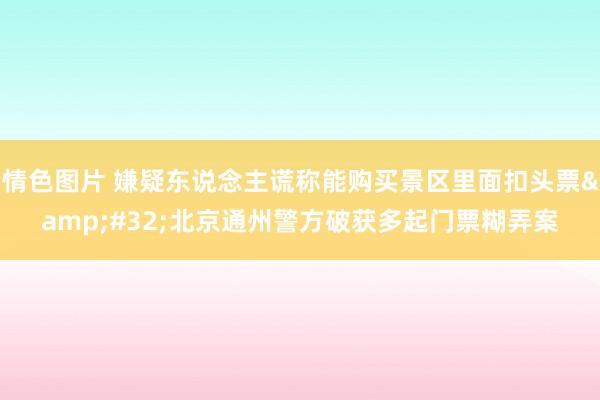 情色图片 嫌疑东说念主谎称能购买景区里面扣头票&#32;北京通州警方破获多起门票糊弄案