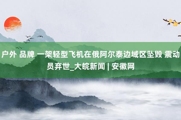 户外 品牌 一架轻型飞机在俄阿尔泰边域区坠毁 震动员弃世_大皖新闻 | 安徽网