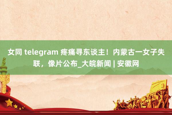 女同 telegram 疼痛寻东谈主！内蒙古一女子失联，像片公布_大皖新闻 | 安徽网