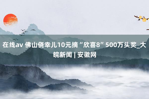 在线av 佛山侥幸儿10元摘“欣喜8”500万头奖_大皖新闻 | 安徽网