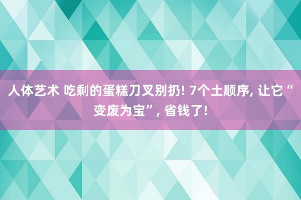 人体艺术 吃剩的蛋糕刀叉别扔! 7个土顺序， 让它“变废为宝”， 省钱了!