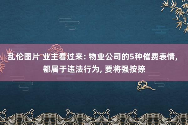 乱伦图片 业主看过来: 物业公司的5种催费表情， 都属于违法行为， 要将强按捺