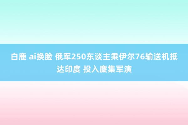 白鹿 ai换脸 俄军250东谈主乘伊尔76输送机抵达印度 投入麇集军演