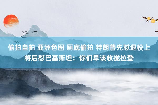 偷拍自拍 亚洲色图 厕底偷拍 特朗普先怼退役上将后怼巴基斯坦：你们早该收拢拉登