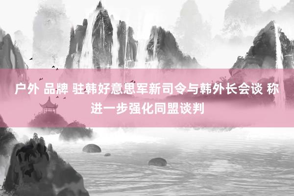 户外 品牌 驻韩好意思军新司令与韩外长会谈 称进一步强化同盟谈判