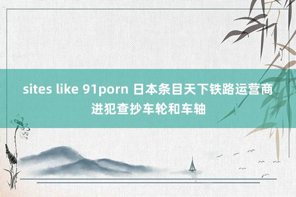 sites like 91porn 日本条目天下铁路运营商进犯查抄车轮和车轴