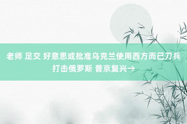 老师 足交 好意思或批准乌克兰使用西方而已刀兵打击俄罗斯 普京复兴→