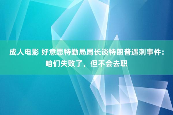 成人电影 好意思特勤局局长谈特朗普遇刺事件：咱们失败了，但不会去职